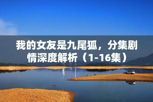 我的女友是九尾狐，分集剧情深度解析（1-16集）