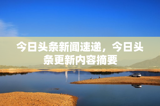 今日头条新闻速递,今日头条更新内容摘要 今日头条新闻速递,今日头条更新内容摘要