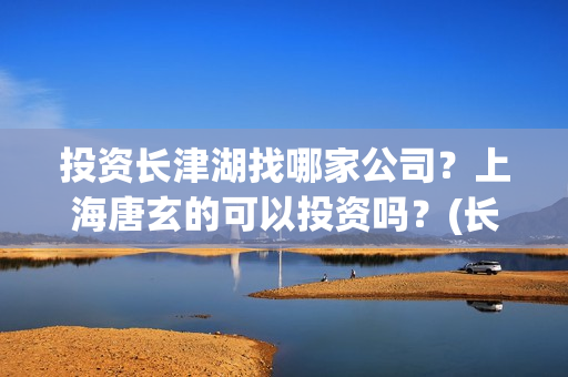 投资长津湖找哪家公司？上海唐玄的可以投资吗？(长津湖投资门槛高)