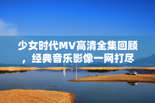 少女时代MV高清全集回顾，经典音乐影像一网打尽