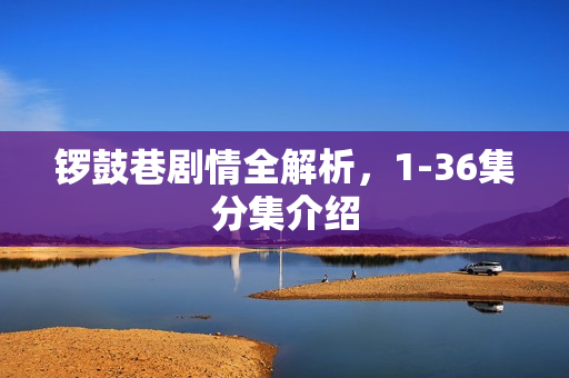 锣鼓巷剧情全解析，1-36集分集介绍