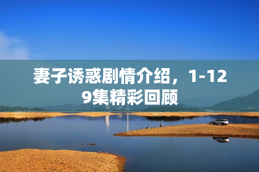 妻子诱惑剧情介绍，1-129集精彩回顾