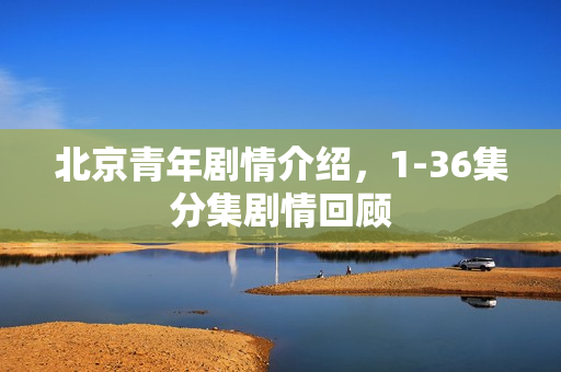 北京青年剧情介绍,1-36集分集剧情回顾 北京青年剧情介绍,1-36集分集剧情回顾