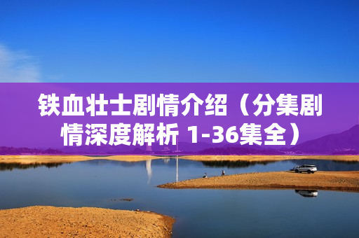 铁血壮士剧情介绍(分集剧情深度解析 1-36集全) 铁血壮士剧情介绍(分集剧情深度解析 1-36集全)