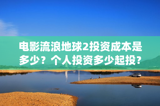 电影流浪地球2投资成本是多少？个人投资多少起投？投资收益多少？(电影流浪地球2影评)