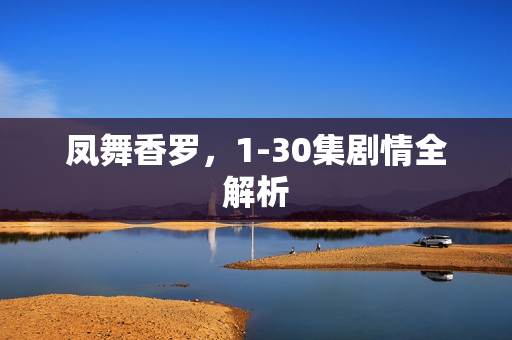 凤舞香罗，1-30集剧情全解析