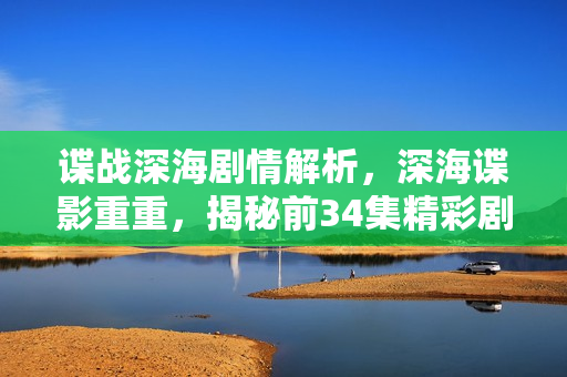 谍战深海剧情解析，深海谍影重重，揭秘前34集精彩剧情介绍