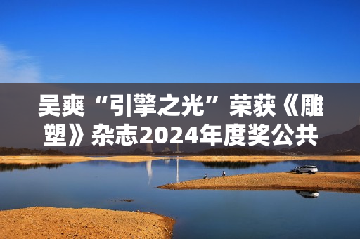 吴爽“引擎之光”荣获《雕塑》杂志2024年度奖公共艺大奖
