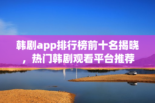 韩剧app排行榜前十名揭晓,热门韩剧观看平台推荐 韩剧app排行榜前十名揭晓,热门韩剧观看平台推荐