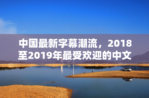 中国最新字幕潮流，2018至2019年最受欢迎的中文字幕大全