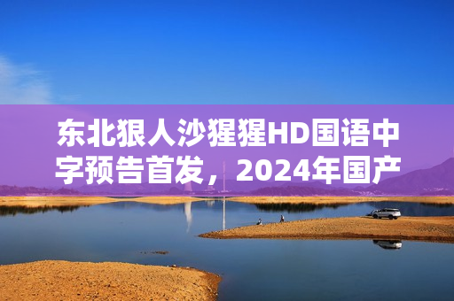 东北狠人沙猩猩HD国语中字预告首发,2024年国产喜剧大片来袭! 东北狠人沙猩猩HD国语中字预告首发,2024年国产喜剧大片来袭!