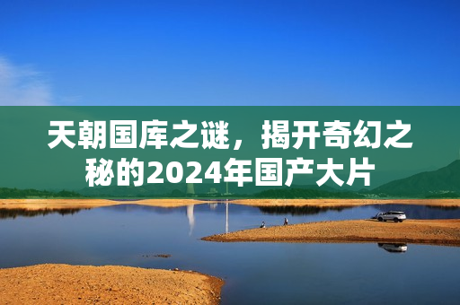 天朝国库之谜,揭开奇幻之秘的2024年国产大片 天朝国库之谜,揭开奇幻之秘的2024年国产大片