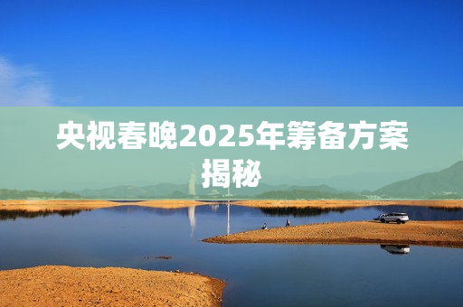 央视春晚2025年筹备方案揭秘