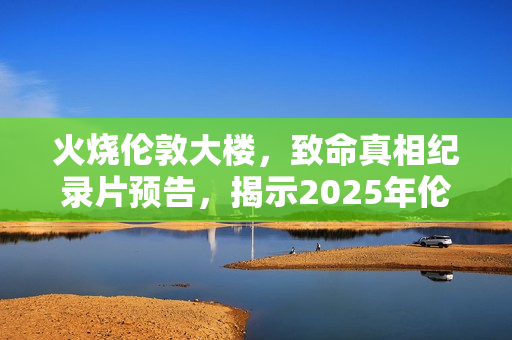 火烧伦敦大楼，致命真相纪录片预告，揭示2025年伦敦大火真相