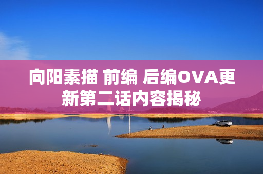 向阳素描 前编 后编OVA更新第二话内容揭秘