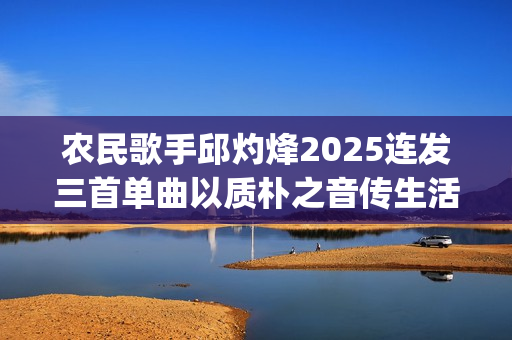 农民歌手邱灼烽2025连发三首单曲以质朴之音传生活本真(民谣歌者邱玥)
