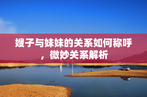 嫂子与妹妹的关系如何称呼，微妙关系解析