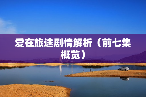 爱在旅途剧情解析（前七集概览）