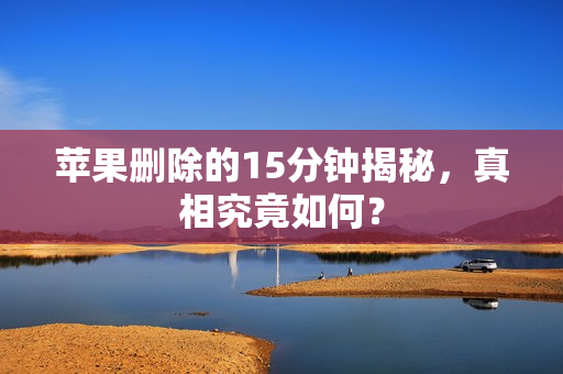 苹果删除的15分钟揭秘，真相究竟如何？