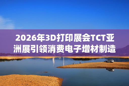 2026年3D打印展会TCT亚洲展引领消费电子增材制造新浪潮(2021年3d打印展会)
