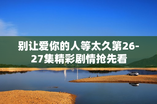 别让爱你的人等太久第26-27集精彩剧情抢先看