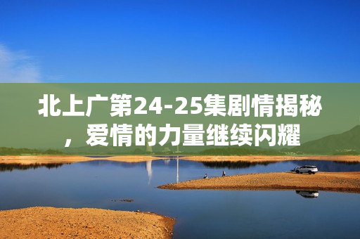 北上广第24-25集剧情揭秘，爱情的力量继续闪耀