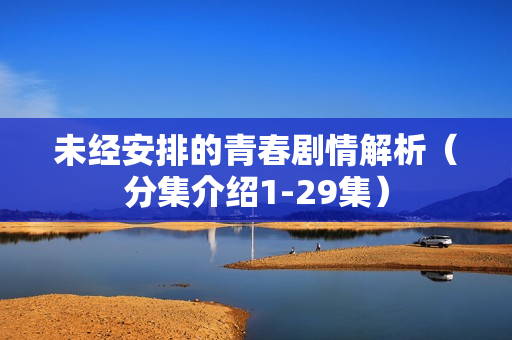 未经安排的青春剧情解析(分集介绍1-29集) 未经安排的青春剧情解析(分集介绍1-29集)