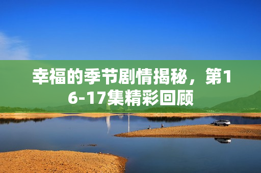 幸福的季节剧情揭秘,第16-17集精彩回顾 幸福的季节剧情揭秘,第16-17集精彩回顾