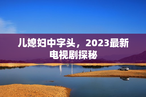 儿媳妇中字头,2023最新电视剧探秘 儿媳妇中字头,2023最新电视剧探秘