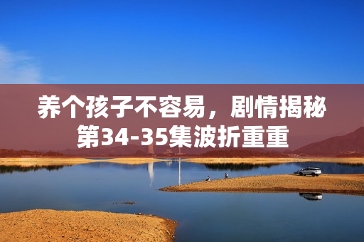 养个孩子不容易，剧情揭秘第34-35集波折重重