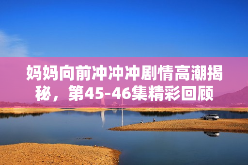 妈妈向前冲冲冲剧情高潮揭秘，第45-46集精彩回顾