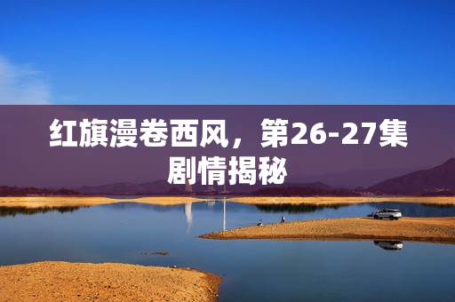 红旗漫卷西风，第26-27集剧情揭秘