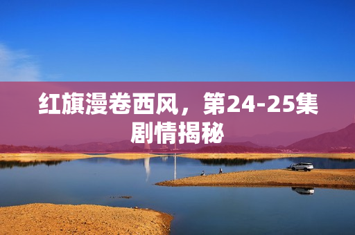 红旗漫卷西风，第24-25集剧情揭秘