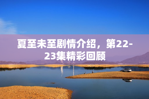夏至未至剧情介绍，第22-23集精彩回顾