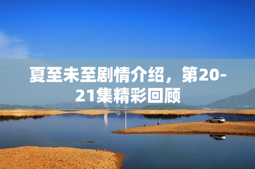 夏至未至剧情介绍，第20-21集精彩回顾