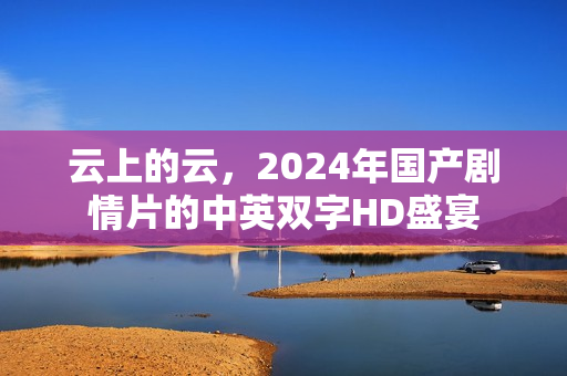 云上的云,2024年国产剧情片的中英双字HD盛宴 云上的云,2024年国产剧情片的中英双字HD盛宴