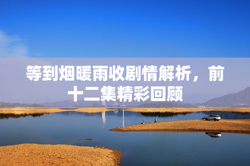 等到烟暖雨收剧情解析，前十二集精彩回顾