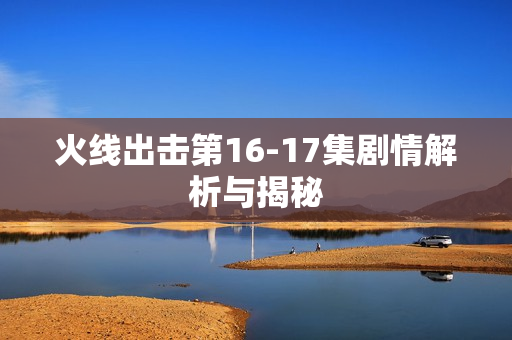 火线出击第16-17集剧情解析与揭秘