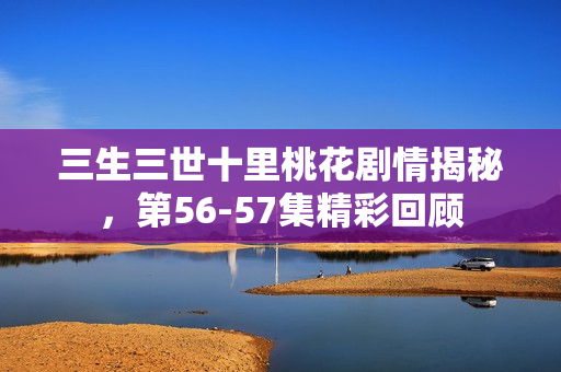三生三世十里桃花剧情揭秘，第56-57集精彩回顾
