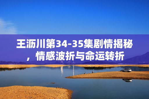 王沥川第34-35集剧情揭秘,情感波折与命运转折 王沥川第34-35集剧情揭秘,情感波折与命运转折