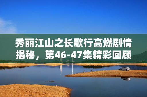 秀丽江山之长歌行高燃剧情揭秘，第46-47集精彩回顾