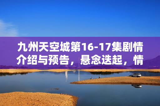 九州天空城第16-17集剧情介绍与预告，悬念迭起，情感纠葛升级