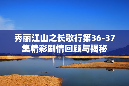 秀丽江山之长歌行第36-37集精彩剧情回顾与揭秘