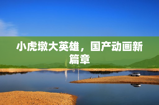 小虎墩大英雄,国产动画新篇章 小虎墩大英雄,国产动画新篇章