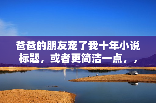 爸爸的朋友宠了我十年小说标题，或者更简洁一点，，宠我十年的爸爸的朋友，一部小说