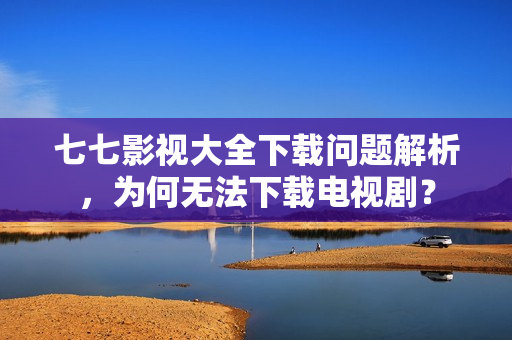 七七影视大全下载问题解析，为何无法下载电视剧？