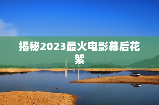 揭秘2023最火电影幕后花絮