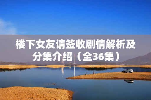 楼下女友请签收剧情解析及分集介绍（全36集）