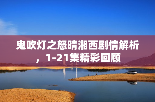 鬼吹灯之怒晴湘西剧情解析，1-21集精彩回顾