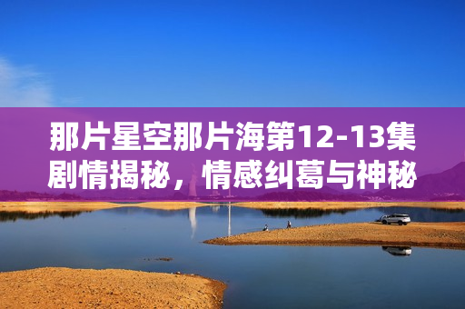 那片星空那片海第12-13集剧情揭秘,情感纠葛与神秘事件接连上演 那片星空那片海第12-13集剧情揭秘,情感纠葛与神秘事件接连上演